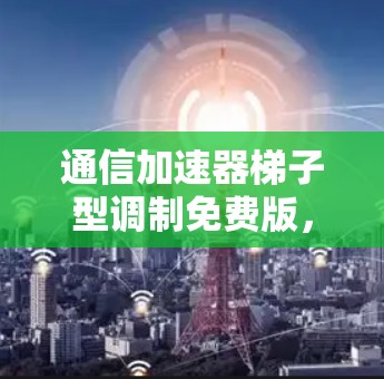 通信加速器梯子型调制免费版，你的通信伙伴，你的高效保障