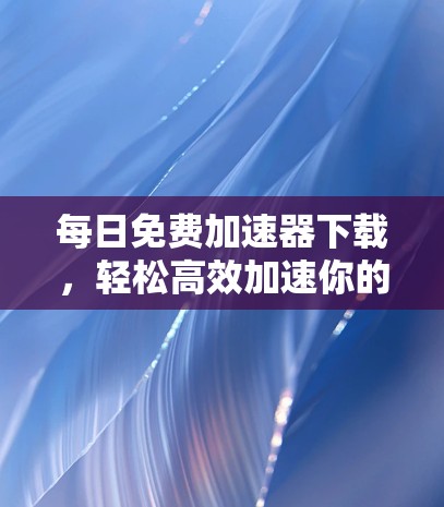 每日免费加速器下载，轻松高效加速你的下载时光