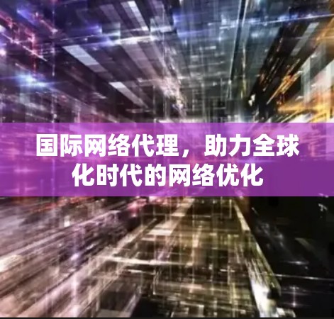 国际网络代理，助力全球化时代的网络优化