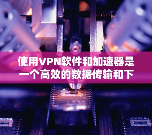 使用VPN软件和加速器是一个高效的数据传输和下载工具，适合在互联网受限或特定服务器上运行。以下是一步步的指南，帮助您成功使用VPN软件和加速器