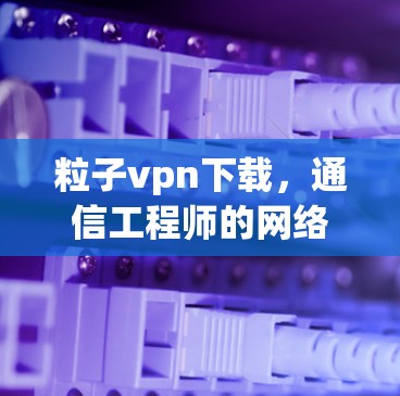 粒子vpn下载，通信工程师的网络管理新工具