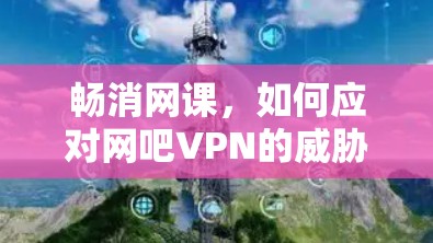 畅消网课，如何应对网吧VPN的威胁