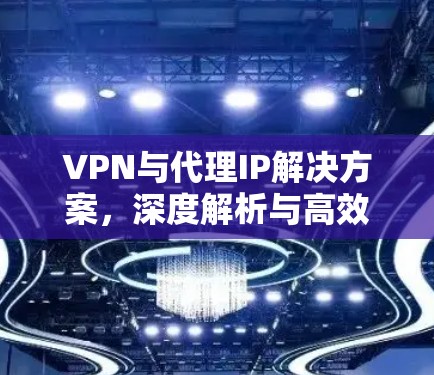 VPN与代理IP解决方案，深度解析与高效配置