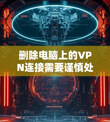删除电脑上的VPN连接需要谨慎处理，确保操作安全且不会带来潜在风险。以下是一步步的建议