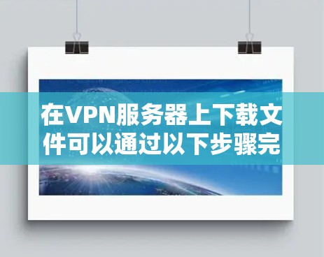 在VPN服务器上下载文件可以通过以下步骤完成