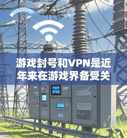 游戏封号和VPN是近年来在游戏界备受关注的议题，它们不仅影响游戏体验，还涉及法律和市场等多个层面。以下是对此问题的分步总结