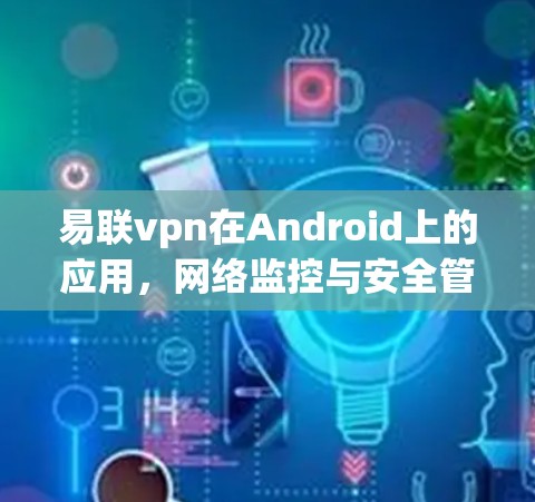 易联vpn在Android上的应用，网络监控与安全管理的高效解决方案