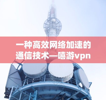 一种高效网络加速的通信技术—嘻游vpn的创新与优化
