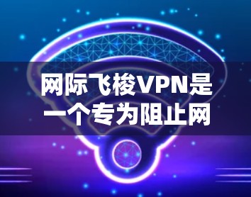 网际飞梭VPN是一个专为阻止网络恶意软件而设计的软件，旨在保护用户免受攻击。以下是对该软件的详细介绍
