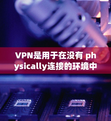 VPN是用于在没有 physically连接的环境中，通过网络实现数据传输和共享的设备。以下是使用VPN软件的常用类型及其特点
