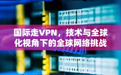 国际走VPN，技术与全球化视角下的全球网络挑战
