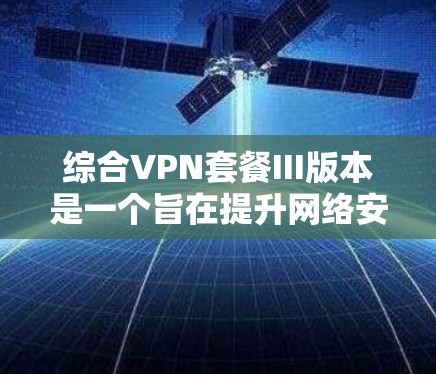 综合VPN套餐III版本是一个旨在提升网络安全、性能和功能的最新版本，旨在为用户提供更可靠、更高效的网络环境。以下是对III版本的详细总结和分析