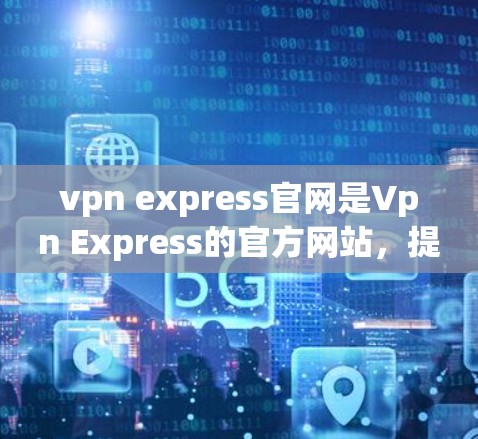 vpn express官网是Vpn Express的官方网站，提供了一系列的工具和资源，帮助用户设置VPN连接、管理和监控VPN流量。以下是该网站的主要信息和链接
