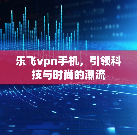 乐飞vpn手机，引领科技与时尚的潮流