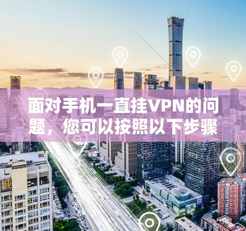 面对手机一直挂VPN的问题，您可以按照以下步骤进行排查和解决
