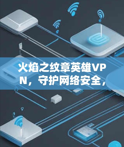 火焰之纹章英雄VPN，守护网络安全，开启高效VPN之旅