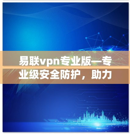 易联vpn专业版—专业级安全防护，助力云平台稳定运行