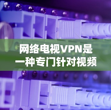 网络电视VPN是一种专门针对视频文件的网络VPN，旨在保护视频内容不被第三方访问。它与传统的网络VPN不同，专注于视频文件的安全加密，提供更强大的加密选项和更复杂的配置，适用于手机、电脑和电视设备