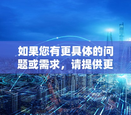如果您有更具体的问题或需求,请提供更多细节,以便我更好地帮助您 如果您有更具体的问题或需求,请提供更多细节,以便我更好地帮助您