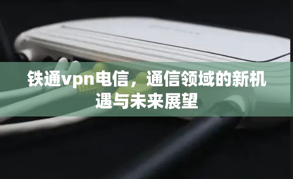 铁通vpn电信，通信领域的新机遇与未来展望