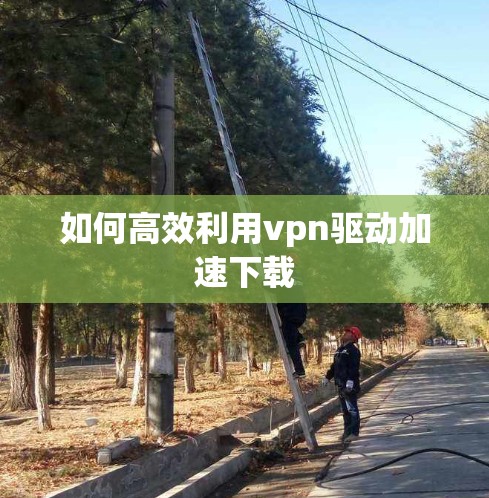 如何高效利用vpn驱动加速下载