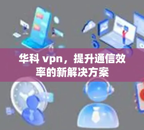 华科 vpn，提升通信效率的新解决方案