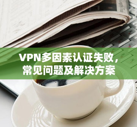 VPN多因素认证失败，常见问题及解决方案