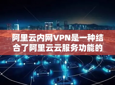 阿里云内网VPN是一种结合了阿里云云服务功能的内网VPN工具，旨在为用户提供安全的网络接入和防火墙配置。以下是使用阿里云内网VPN的详细步骤