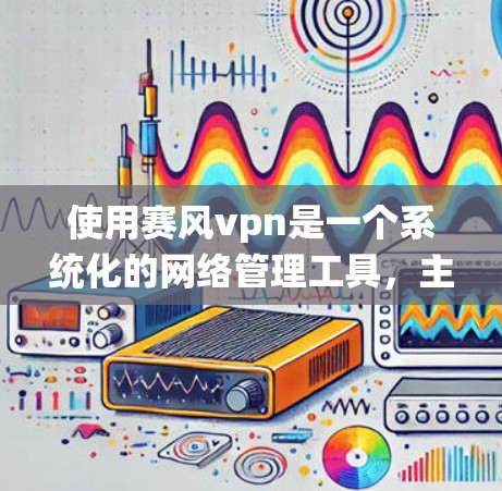 使用赛风vpn是一个系统化的网络管理工具，主要分为网络管理、配置设置和安全监控三个主要部分。以下是详细的使用步骤和注意事项