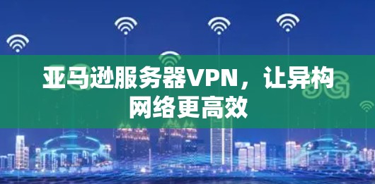 亚马逊服务器VPN，让异构网络更高效