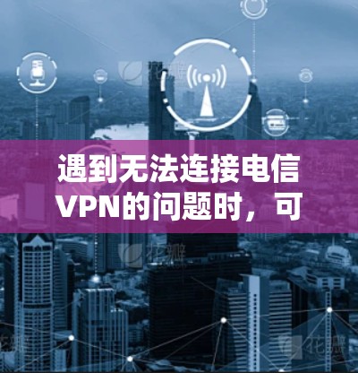 遇到无法连接电信VPN的问题时，可以按照以下步骤逐一排查和解决