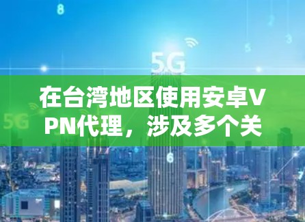 在台湾地区使用安卓VPN代理，涉及多个关键步骤和注意事项