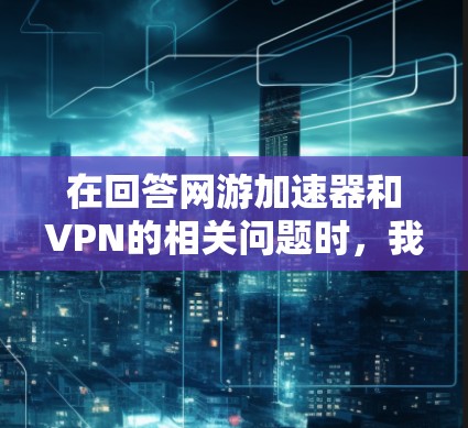在回答网游加速器和VPN的相关问题时，我需要确保内容准确且全面，同时涵盖各个关键点。以下是对两个概念的详细说明，结合了定义、使用场景、优缺点和注意事项