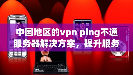 中国地区的vpn ping不通服务器解决方案，提升服务器性能与安全性的关键