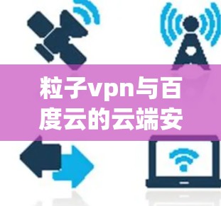 粒子vpn与百度云的云端安全，量子通信与云服务的深度融合