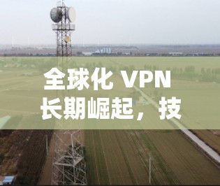 全球化 VPN 长期崛起，技术突破与应用机遇