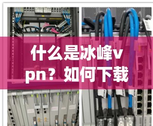 什么是冰峰vpn？如何下载并安全使用