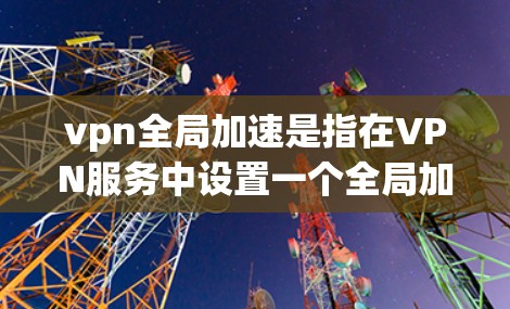 vpn全局加速是指在VPN服务中设置一个全局加速服务器，用户通过VPN连接到该服务器，无需配置加速服务器，从而实现流量自动加速。以下是关于如何配置和使用VPN全局加速的步骤