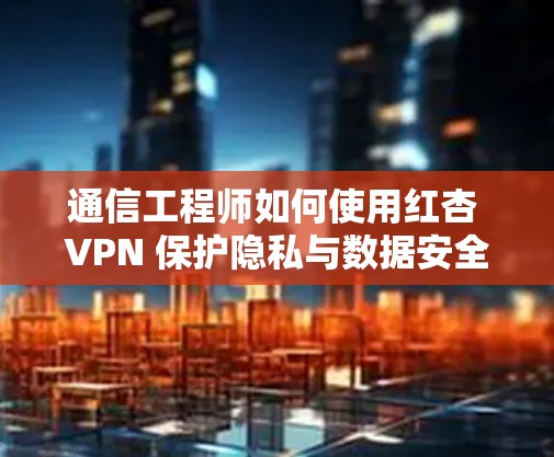 通信工程师如何使用红杏 VPN 保护隐私与数据安全 通信工程师如何使用红杏 VPN 保护隐私与数据安全