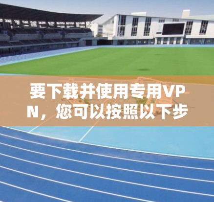 要下载并使用专用VPN，您可以按照以下步骤进行操作
