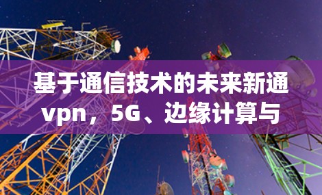 基于通信技术的未来新通vpn，5G、边缘计算与物联网的创新应用