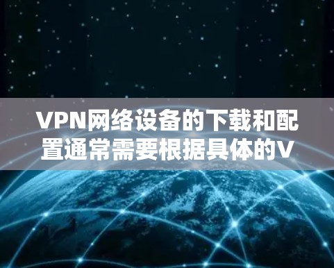 VPN网络设备的下载和配置通常需要根据具体的VPN协议和设备类型来完成。以下是一些通用的步骤和方法，可以帮助您进行VPN网络设备的下载和配置