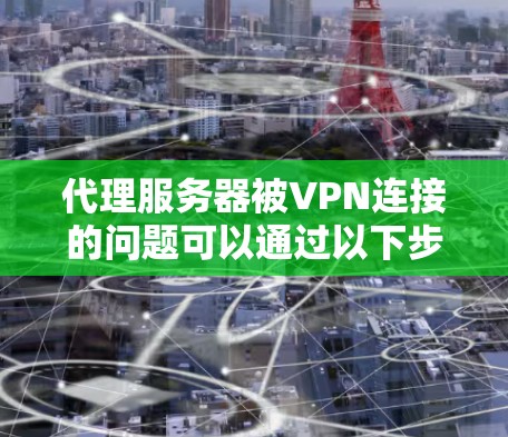 代理服务器被VPN连接的问题可以通过以下步骤进行预防和解决
