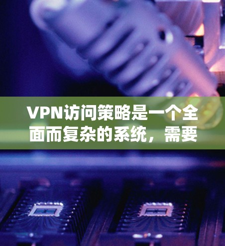 VPN访问策略是一个全面而复杂的系统，需要综合考虑多个因素以确保数据的安全和传输的可靠。以下是一个详细且结构化的指南，帮助您理解和实施VPN访问策略