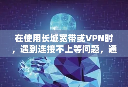 在使用长城宽带或VPN时，遇到连接不上等问题，通常需要从多个角度检查和解决。以下是一些常见问题的解决方法