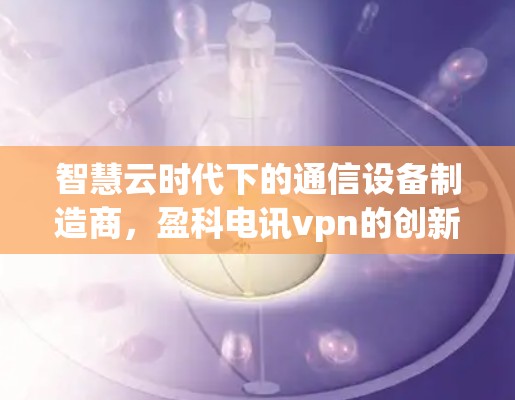 智慧云时代下的通信设备制造商，盈科电讯vpn的创新与应用
