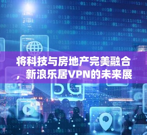将科技与房地产完美融合，新浪乐居VPN的未来展望