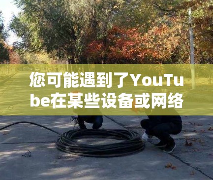 您可能遇到了YouTube在某些设备或网络上无法访问的问题。以下是一些可能的原因和解决方法
