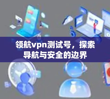 领航vpn测试号,探索导航与安全的边界 领航vpn测试号,探索导航与安全的边界