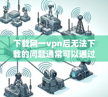 下载网一vpn后无法下载的问题通常可以通过以下步骤解决